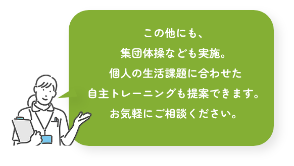 この他にも、集団体操なども実施。個人の生活課題に合わせた自主トレーニングも提案できます。お気軽にご相談ください。