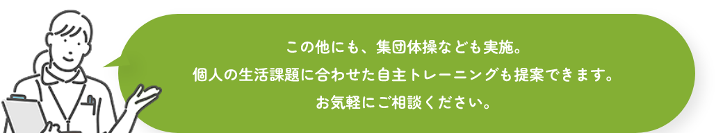 この他にも、集団体操なども実施。個人の生活課題に合わせた自主トレーニングも提案できます。お気軽にご相談ください。