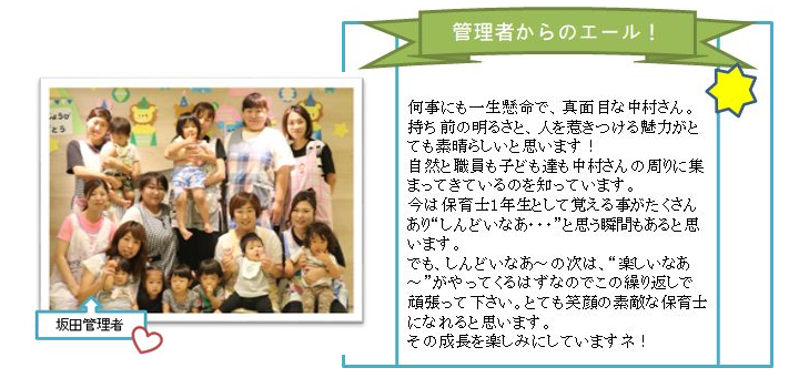 何事にも一生懸命で、真面目な中村さん。
持ち前の明るさと、人を惹きつける魅力がとても素晴らしいと思います！
自然と職員も子ども達も中村さんの周りに集まってきているのを知っています。
今は保育士1年生として覚える事がたくさんあり“しんどいなあ・・・”と思う瞬間もあると思います。
でも、しんどいなあ～の次は、“楽しいなあ～”がやってくるはずなのでこの繰り返しで頑張って下さい。とても笑顔の素敵な保育士になれると思います。
その成長を楽しみにしていますネ！